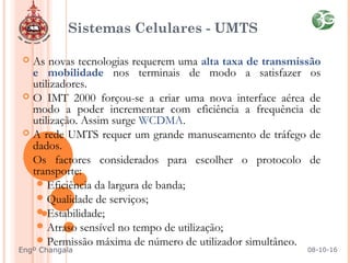 Sistemas Celulares - UMTS
 As novas tecnologias requerem uma alta taxa de transmissão
e mobilidade nos terminais de modo a satisfazer os
utilizadores.
 O IMT 2000 forçou-se a criar uma nova interface aérea de
modo a poder incrementar com eficiência a frequência de
utilização. Assim surge WCDMA.
 A rede UMTS requer um grande manuseamento de tráfego de
dados.
 Os factores considerados para escolher o protocolo de
transporte:
Eficiência da largura de banda;
Qualidade de serviços;
Estabilidade;
Atraso sensível no tempo de utilização;
Permissão máxima de número de utilizador simultâneo.
08-10-16Engº Changala
 