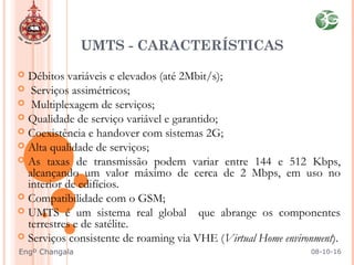  Débitos variáveis e elevados (até 2Mbit/s);
 Serviços assimétricos;
 Multiplexagem de serviços;
 Qualidade de serviço variável e garantido;
 Coexistência e handover com sistemas 2G;
 Alta qualidade de serviços;
 As taxas de transmissão podem variar entre 144 e 512 Kbps,
alcançando um valor máximo de cerca de 2 Mbps, em uso no
interior de edifícios.
 Compatibilidade com o GSM;
 UMTS é um sistema real global que abrange os componentes
terrestres e de satélite.
 Serviços consistente de roaming via VHE (Virtual Home environment).
UMTS - CARACTERÍSTICAS
08-10-16Engº Changala
 