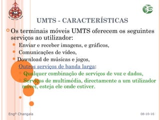  Os terminais móveis UMTS oferecem os seguintes
serviços ao utilizador:
 Enviar e receber imagens, e gráficos,
 Comunicações de vídeo,
Download de músicas e jogos,
 Outros serviços de banda larga:
 Qualquer combinação de serviços de voz e dados,
 Serviços de multimédia, directamente a um utilizador
móvel, esteja ele onde estiver.
UMTS - CARACTERÍSTICAS
08-10-16Engº Changala
 