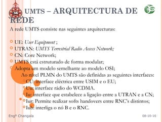 A rede UMTS consiste nas seguintes arquitecturas:
 UE: User Equipment ;
 UTRAN: UMTS Terrestrial Radio Access Network;
 CN: Core Network;
 UMTS está estruturado de forma modular;
 Adopta um modelo semelhante ao modelo OSI;
Ao nível PLMN do UMTS são definidas as seguintes interfaces:
CU: interface eléctrica entre USIM e o EU;
Uu: interface rádio do WCDMA.
Iu: interface que estabelece a ligação entre a UTRAN e a CN;
Iur: Permite realizar softs handovers entre RNC’s distintos;
Iub: interliga o nó B e o RNC.
UMTS – ARQUITECTURA DE
REDE
08-10-16Engº Changala
 