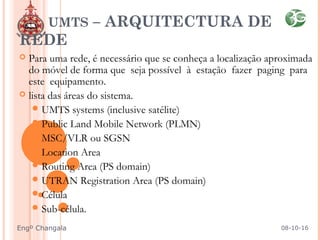  Para uma rede, é necessário que se conheça a localização aproximada
do móvel de forma que seja possível à estação fazer paging para
este equipamento.
 lista das áreas do sistema.
UMTS systems (inclusive satélite)
Public Land Mobile Network (PLMN)
MSC/VLR ou SGSN
Location Area
Routing Area (PS domain)
UTRAN Registration Area (PS domain)
Célula
Sub-célula.
UMTS – ARQUITECTURA DE
REDE
08-10-16Engº Changala
 