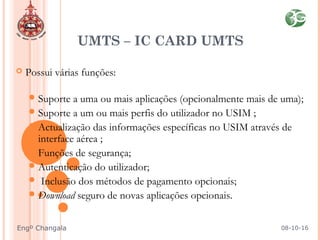  Possui várias funções:  
 
Suporte a uma ou mais aplicações (opcionalmente mais de uma);
Suporte a um ou mais perfis do utilizador no USIM ;
Actualização das informações específicas no USIM através de
interface aérea ;
Funções de segurança;
Autenticação do utilizador;
 Inclusão dos métodos de pagamento opcionais;
Download seguro de novas aplicações opcionais.
UMTS – IC CARD UMTS
08-10-16Engº Changala
 
