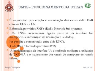  É responsável pela criação e manutenção dos canais rádio RAB
entre os EU’s e a CN.
 È formada por vários RNS’s (Radio Network Sub-systems).
 Os RNS’s encontram-se ligados entre si via interface Iur
(transporte de informação de sinalização e de dados);
 Iur permite a comunicação entre dois RNC’s.
 Cada RNS é formado por várias BTS;
 A implementação da interface Uu é realizada mediante a utilização
de WCDMA e o mapeamento dos canais de transporte em canais
físicos;
UMTS - FUNCIONAMENTO DA UTRAN
08-10-16Engº Changala
 