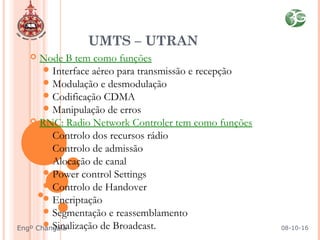  Node B tem como funções
Interface aéreo para transmissão e recepção
Modulação e desmodulação
Codificação CDMA
Manipulação de erros
 RNC: Radio Network Controler tem como funções
Controlo dos recursos rádio
Controlo de admissão
Alocação de canal
Power control Settings
Controlo de Handover
Encriptação
Segmentação e reassemblamento
Sinalização de Broadcast.
UMTS – UTRAN
08-10-16Engº Changala
 