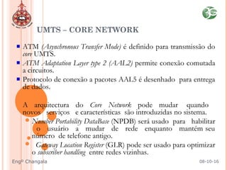 UMTS – CORE NETWORK
ATM (Asynchronous Transfer Mode) é definido para transmissão do
core UMTS.
ATM Adaptation Layer type 2 (AAL2) permite conexão comutada
a circuitos.
Protocolo de conexão a pacotes AAL5 é desenhado para entrega
de dados.
 A arquitectura do Core Network pode mudar quando
novos serviços e características são introduzidas no sistema.
Number Portability DataBase (NPDB) será usado para habilitar
o usuário a mudar de rede enquanto mantém seu
número de telefone antigo.
 Gateway Location Register (GLR) pode ser usado para optimizar
o subscriber handling entre redes vizinhas.
08-10-16Engº Changala
 