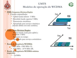 UMTS
Modelos de operação do WCDMA
 FDD: Frequency Division Duplex
 2 bandas emparelhadas
 Uplink banda inferior 5 MHz
 Downlink banda superior 5 MHz
 Transmissão simultânea
 Apropriado para serviços simétricos
(mesmo débito nos dois sentidos)
 TDD: Time Division Duplex
 Mesma banda usada para uplink e
downlink 5 MHz
 Separação no tempo
 Apropriado para serviços assimétricos
 Banda de frequência WCDMA:
 1920 MHz -1980 MHz UL
 2110 MHz - 2170 MHz DL
 Banda de frequência WCDMA mínima
requerida:
 ~ 2x5MHz
 