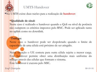 No UMTS existe duas razões para a realização de handover:
Qualidade de sinal:
Neste caso é realizado o handover quando a QoS ou nível de potência
não cumprem os critérios impostos pelo RNC. Pode ser aplicado tanto
no uplink como no downlink.
Tráfego:
Neste caso o handover pode ser despoletado quando o limite de
capacidade de uma célula está próximo de ser atingido.
Nesta situação o UE comuta para outra célula sujeita a menor carga.
Este handover permite obter uma distribuição mais uniforme do
tráfego através das células que formam o sistema.
Éste handover é executa pelo MSC.
UMTS Handover
08-10-16Engº Changala
 