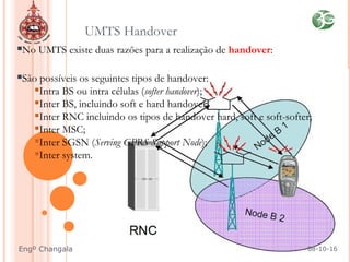 No UMTS existe duas razões para a realização de handover:
São possíveis os seguintes tipos de handover:
Intra BS ou intra células (softer handover);
Inter BS, incluindo soft e hard handover;
Inter RNC incluindo os tipos de handover hard, soft e soft-softer;
Inter MSC;
Inter SGSN (Serving GPRS Support Node);
Inter system.
UMTS Handover
08-10-16Engº Changala
 