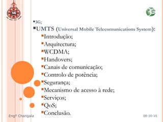 3G;
UMTS (Universal Mobile Telecomunications System):
Introdução;
Arquitectura;
WCDMA;
Handovers;
Canais de comunicação;
Controlo de potência;
Segurança;
Mecanismo de acesso à rede;
Serviços;
QoS;
Conclusão. 08-10-16Engº Changala
 