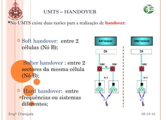 No UMTS existe duas razões para a realização de handover:
 Soft handover: entre 2
células (Nó B);
 Softer handover : entre 2
sectores da mesma célula
(Nó B);
 Hard handover: entre
frequências ou sistemas
diferentes;
UMTS – HANDOVER
08-10-16Engº Changala
 