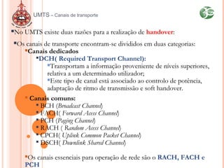 No UMTS existe duas razões para a realização de handover:
Os canais de transporte encontram-se divididos em duas categorias:
Canais dedicados

DCH( Required Transport Channel):
Transportam a informação proveniente de níveis superiores,
relativa a um determinado utilizador;
Este tipo de canal está associado ao controlo de potência,
adaptação de ritmo de transmissão e soft handover.
 Canais comuns:

BCH (Broadcast Channel)

FACH( Forward Acess Channel)

PCH (Paging Channel)

RACH ( Random Acess Channel)

CPCH( Uplink Common Packet Channel)

DSCH( Downlink Shared Channel)
Os canais essenciais para operação de rede são o RACH, FACH e
PCH
UMTS – Canais de transporte
 