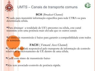 BCH (Broadcast Channel)
Usado para transmitir informação específica para rede UTRA ou para
determinada célula.
Para abranger a totalidade de UE’s presentes na célula, este canal
transmite com uma potência mais elevada que os outros canais
O ritmo de transmissão é baixo para garantir a compatibilidade com todos
os terminais.
UMTS – Canais de transporte comuns
FACH ( Forward Acess Channel)
Canal de downlink responsável pelo transporte de informação de controlo
relativa ao posicionamento de UE dentro de uma célula.
Canal com ritmo de transmissão baixo
Não tem associado controlo de potência rápida.
 
