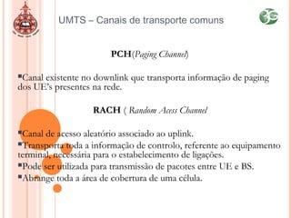 UMTS – Canais de transporte comuns
PCH(Paging Channel)
Canal existente no downlink que transporta informação de paging
dos UE’s presentes na rede.
RACH ( Random Acess Channel
Canal de acesso aleatório associado ao uplink.
Transporta toda a informação de controlo, referente ao equipamento
terminal, necessária para o estabelecimento de ligações.
Pode ser utilizada para transmissão de pacotes entre UE e BS.
Abrange toda a área de cobertura de uma célula.
 