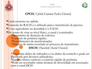 UMTS
Canais de transporte comuns
CPCH( Uplink Common Packet Channel)
Canal existente no uplink;
Extensão do RACH e é utilizado para a transmissão de pacotes.
O seu equivalente no downlink é o FACH.
Do ponto de vista ao nível físico, o canal é constituído:
Mecanismo de detecção de colisões;
Controlo de potência rápido;
Procedimentos de monitorização;
Número de trama associada ao processo de transmissão.
DSCH( Downlink Shared Channel)
Transmite dados de utilizador e/ou dados de controlo e pode ser
partilhado por diversos utilizadores.
Suporta ritmos variáveis e controlo rápido de potência.
Pode ser associadas várias técnicas de diversidade em associação
com o canal DCH
 