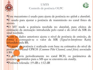 Este mecanismo é usado para ajuste de potência no uplink e downlink.
É usado para ajustar a potência de transmissão no canal físico de
acesso.
O MT mede a potência recebida no downlink, para efeitos de
estimação da atenuação introduzida pelo canal e do nível da SIR do
sinal recebido.
Com os dados anteriores ajusta o nível de potência de emissão, de
forma a conseguir-se o valor da SIR (Signal-to-Interference Ratio)
difundido pela BS.
O ajuste de potência é realizado com base na estimativa do nível de
potência do canal CPICH (Common Pilot Channel, canal físico) associado
à BS.
A BS envia periodicamente no canal BCH, os parâmetros de
potência permitidos para a MS que se encontra em standby.
Potência tolerada: ±9 dB e ±12 dB
UMTS
Controlo de potência OLPC
 