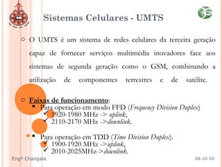 Sistemas Celulares - UMTS
o O UMTS é um sistema de redes celulares da terceira geração
capaz de fornecer serviços multimédia inovadores face aos
sistemas de segunda geração como o GSM, combinando a
utilização de componentes terrestres e de satélite.
o Faixas de funcionamento:
 Para operação em modo FFD (Frequency Division Duplex)
 1920-1980 MHz -> uplink,
 2110-2170 MHz ->downlink.
 Para operação em TDD (Time Division Duplex).
 1900-1920 MHz ->uplink,
 2010-2025MHz->downlink.
08-10-16Engº Changala
 