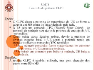 UMTS
Controlo de potência CLPC
Uplink:
 O CLPC ajusta a potencia de transmissão do UE de forma a
garantir um SIR acima do limiar definido pela rede.
 A BS gera um comando TPC (Transmit Power Control) de
controlo de potência para ajuste da potência de emissão do UE
pretendido.
 Como existe várias ligações activas, devido à presença de
diversas estações base, o UE ajusta a potência tendo em
atenção os diversos comandos TPC recebidos:
 Se o número comandos forem concordantes no aumento
de potência, o UE aumenta a potência,
 Se existir um comando para baixar a potência, UE baixa a
potência.
Downlink:
A técnica CLPC é também utilizada, mas com alteração dos
papéis entre BS e MS
 