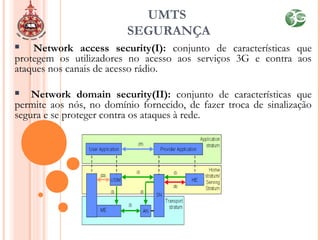  Network access security(I): conjunto de características que
protegem os utilizadores no acesso aos serviços 3G e contra aos
ataques nos canais de acesso rádio.
 Network domain security(II): conjunto de características que
permite aos nós, no domínio fornecido, de fazer troca de sinalização
segura e se proteger contra os ataques à rede.
UMTS
SEGURANÇA
 
