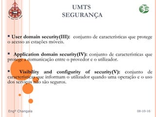  User domain security(III): conjunto de características que protege
o acesso as estações móveis.
 Application domain security(IV): conjunto de características que
protege a comunicação entre o provedor e o utilizador.
 Visibility and configurity of security(V): conjunto de
características que informam o utilizador quando uma operação e o uso
dos serviços não são seguros.
UMTS
SEGURANÇA
08-10-16Engº Changala
 