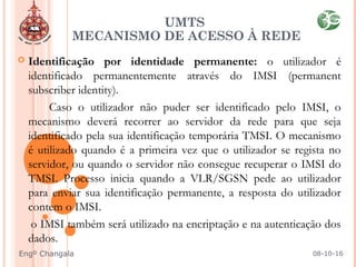  Identificação por identidade permanente: o utilizador é
identificado permanentemente através do IMSI (permanent
subscriber identity).
Caso o utilizador não puder ser identificado pelo IMSI, o
mecanismo deverá recorrer ao servidor da rede para que seja
identificado pela sua identificação temporária TMSI. O mecanismo
é utilizado quando é a primeira vez que o utilizador se regista no
servidor, ou quando o servidor não consegue recuperar o IMSI do
TMSI. Processo inicia quando a VLR/SGSN pede ao utilizador
para enviar sua identificação permanente, a resposta do utilizador
contem o IMSI.
o IMSI também será utilizado na encriptação e na autenticação dos
dados.
UMTS
MECANISMO DE ACESSO À REDE
08-10-16Engº Changala
 