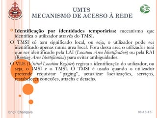 UMTS
MECANISMO DE ACESSO À REDE
 Identificação por identidades temporárias: mecanismo que
identifica o utilizador através do TMSI.
O TMSI só tem significado local, ou seja, o utilizador pode ser
identificado apenas numa area local. Fora dessa area o utilizador terá
que ser identificado pela LAI (Location Area Identification) ou pela RAI
(Routing Area Identification) para evitar ambiguidades.
O VLE (Visited Location Register) regista a identificação do utilizador, ou
seja, o IMSI e o TMSI. O TMSI é usado quando o utilizador
pretende requisitar “paging”, actualizar localizações, serviços,
restabelecer conexões, attachs e detachs.
08-10-16Engº Changala
 