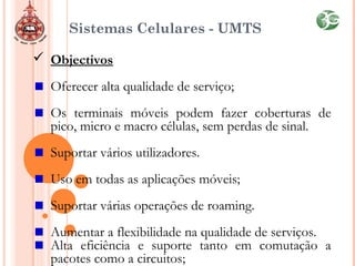Sistemas Celulares - UMTS
 Objectivos
Oferecer alta qualidade de serviço;
Os terminais móveis podem fazer coberturas de
pico, micro e macro células, sem perdas de sinal.
Suportar vários utilizadores.
Uso em todas as aplicações móveis;
Suportar várias operações de roaming.
Aumentar a flexibilidade na qualidade de serviços.
Alta eficiência e suporte tanto em comutação a
pacotes como a circuitos;
 