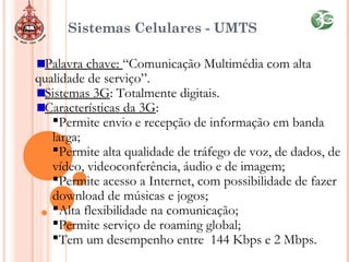 Sistemas Celulares - UMTS
Palavra chave: “Comunicação Multimédia com alta
qualidade de serviço”.
Sistemas 3G: Totalmente digitais.
Características da 3G:
Permite envio e recepção de informação em banda
larga;
Permite alta qualidade de tráfego de voz, de dados, de
vídeo, videoconferência, áudio e de imagem;
Permite acesso a Internet, com possibilidade de fazer
download de músicas e jogos;
Alta flexibilidade na comunicação;
Permite serviço de roaming global;
Tem um desempenho entre 144 Kbps e 2 Mbps.
 