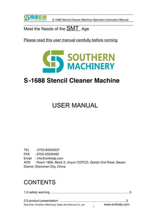 1
S-1688 Stencil Cleaner Machine Operation Instruction Manual
Meet the Needs of the SMT Age
Please read this user manual carefully before running
S-1688 Stencil Cleaner Machine
USER MANUAL
TEL : 0755-83203237
FAX : 0755-23240492
Email : info@smthelp.com
ADD : Room 1806, Block 3, Jinyun COFCO, Qianjin 2nd Road ,Baoan
District, Shenzhen City, China
CONTENTS
1.0 safety warning...........................................................................................3
2.0 product presentation ...........................................................................3
Shenzhen Southern Machinery Sales And Service Co.,Ltd www.smthelp.com
 