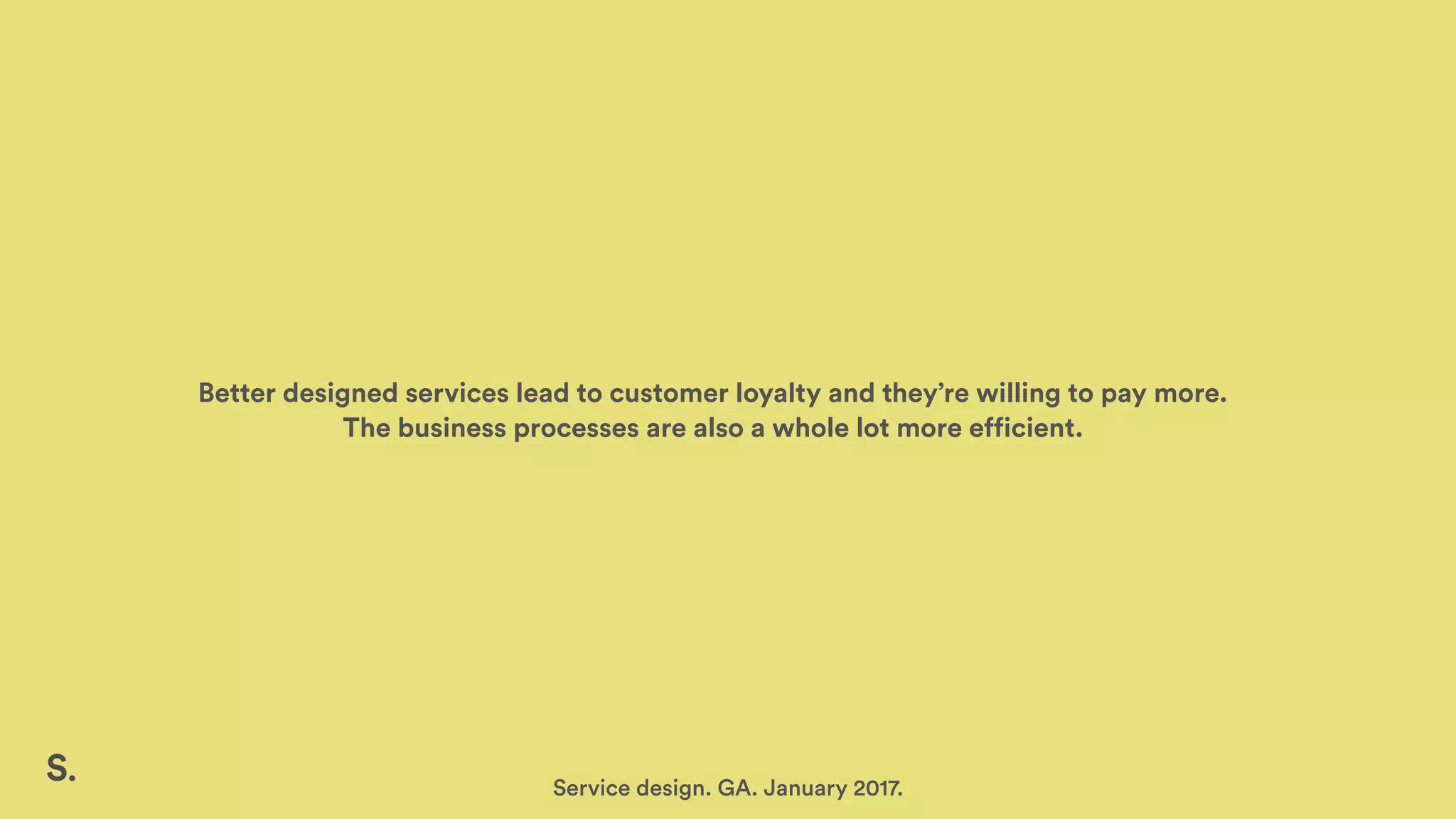 Better designed services lead to customer loyalty and they’re willing to pay more.
The business processes are also a whole lot more efficient.
Service design. GA. January 2017.
 