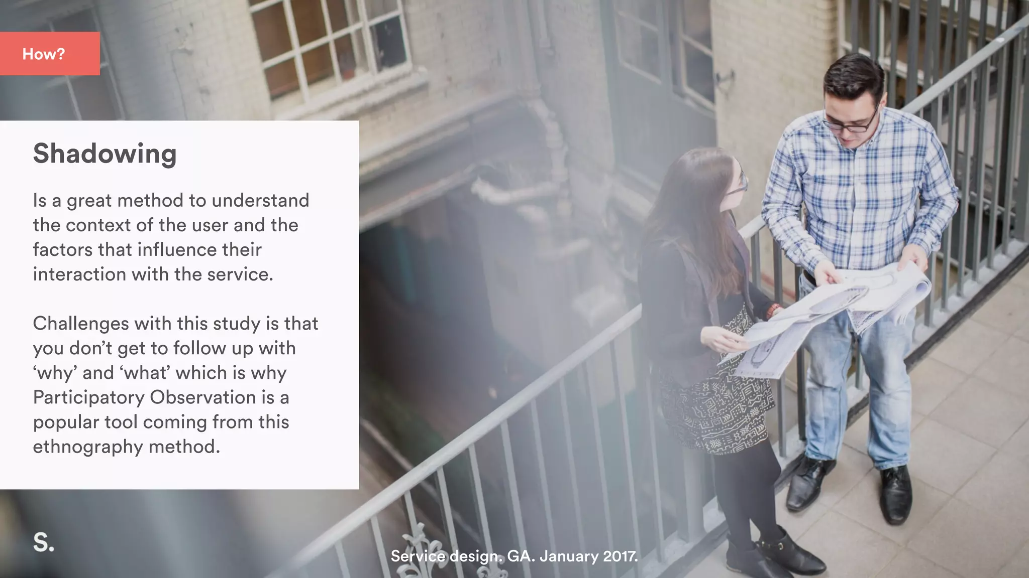 Shadowing
Is a great method to understand
the context of the user and the
factors that influence their
interaction with the service.
Challenges with this study is that
you don’t get to follow up with
‘why’ and ‘what’ which is why
Participatory Observation is a
popular tool coming from this
ethnography method.
Service design. GA. January 2017.
How?
 