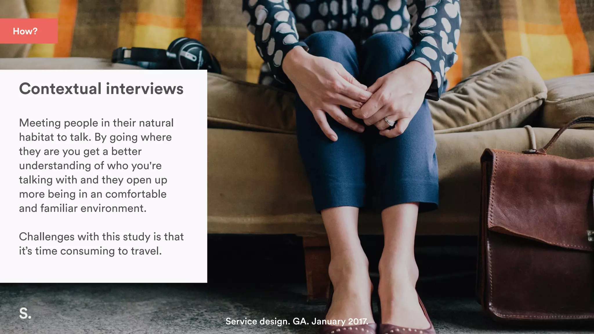 How?
Contextual interviews
Meeting people in their natural
habitat to talk. By going where
they are you get a better
understanding of who you're
talking with and they open up
more being in an comfortable
and familiar environment.
Challenges with this study is that
it’s time consuming to travel.
Service design. GA. January 2017.
 