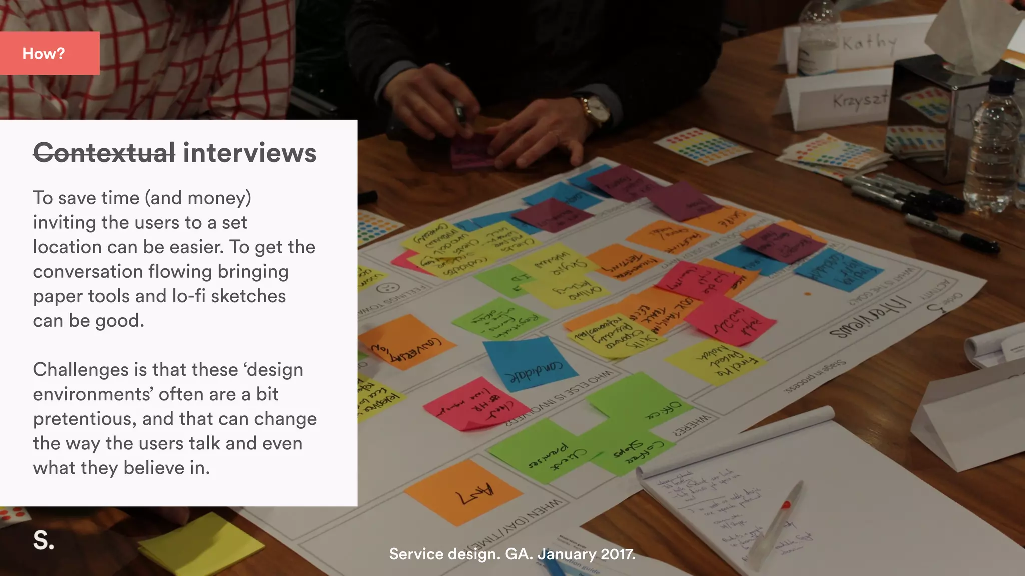 How?
Contextual interviews
To save time (and money)
inviting the users to a set
location can be easier. To get the
conversation flowing bringing
paper tools and lo-fi sketches
can be good.
Challenges is that these ‘design
environments’ often are a bit
pretentious, and that can change
the way the users talk and even
what they believe in.
Service design. GA. January 2017.
 