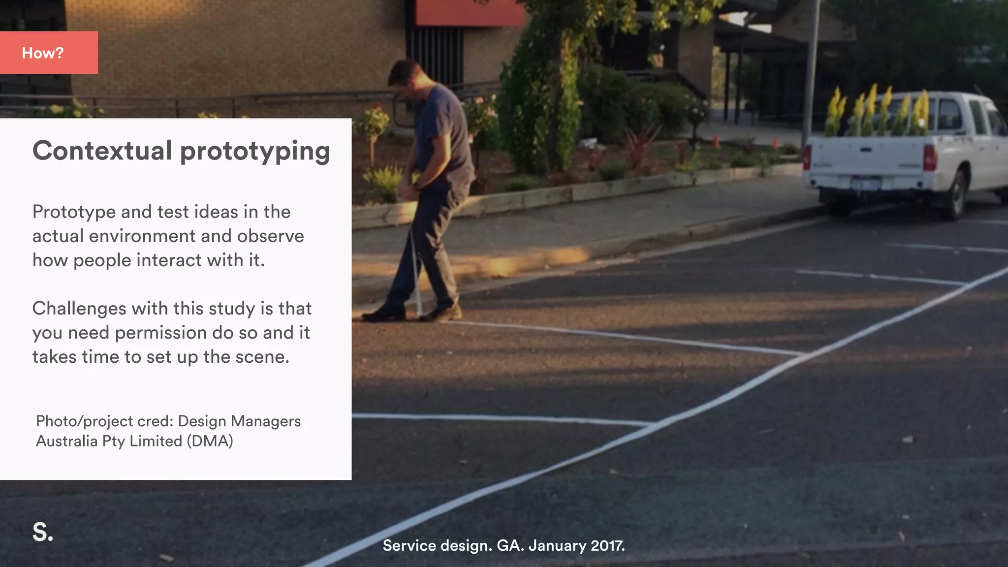 How?
Contextual prototyping
Prototype and test ideas in the
actual environment and observe
how people interact with it.
Challenges with this study is that
you need permission do so and it
takes time to set up the scene.
Photo/project cred: Design Managers
Australia Pty Limited (DMA)
Service design. GA. January 2017.
 