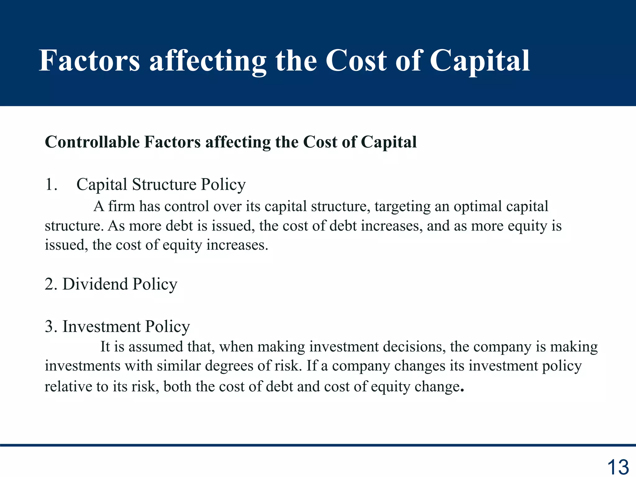 Factors affecting the Cost of Capital
13
Controllable Factors affecting the Cost of Capital
1. Capital Structure Policy
A firm has control over its capital structure, targeting an optimal capital
structure. As more debt is issued, the cost of debt increases, and as more equity is
issued, the cost of equity increases.
2. Dividend Policy
3. Investment Policy
It is assumed that, when making investment decisions, the company is making
investments with similar degrees of risk. If a company changes its investment policy
relative to its risk, both the cost of debt and cost of equity change.
 
