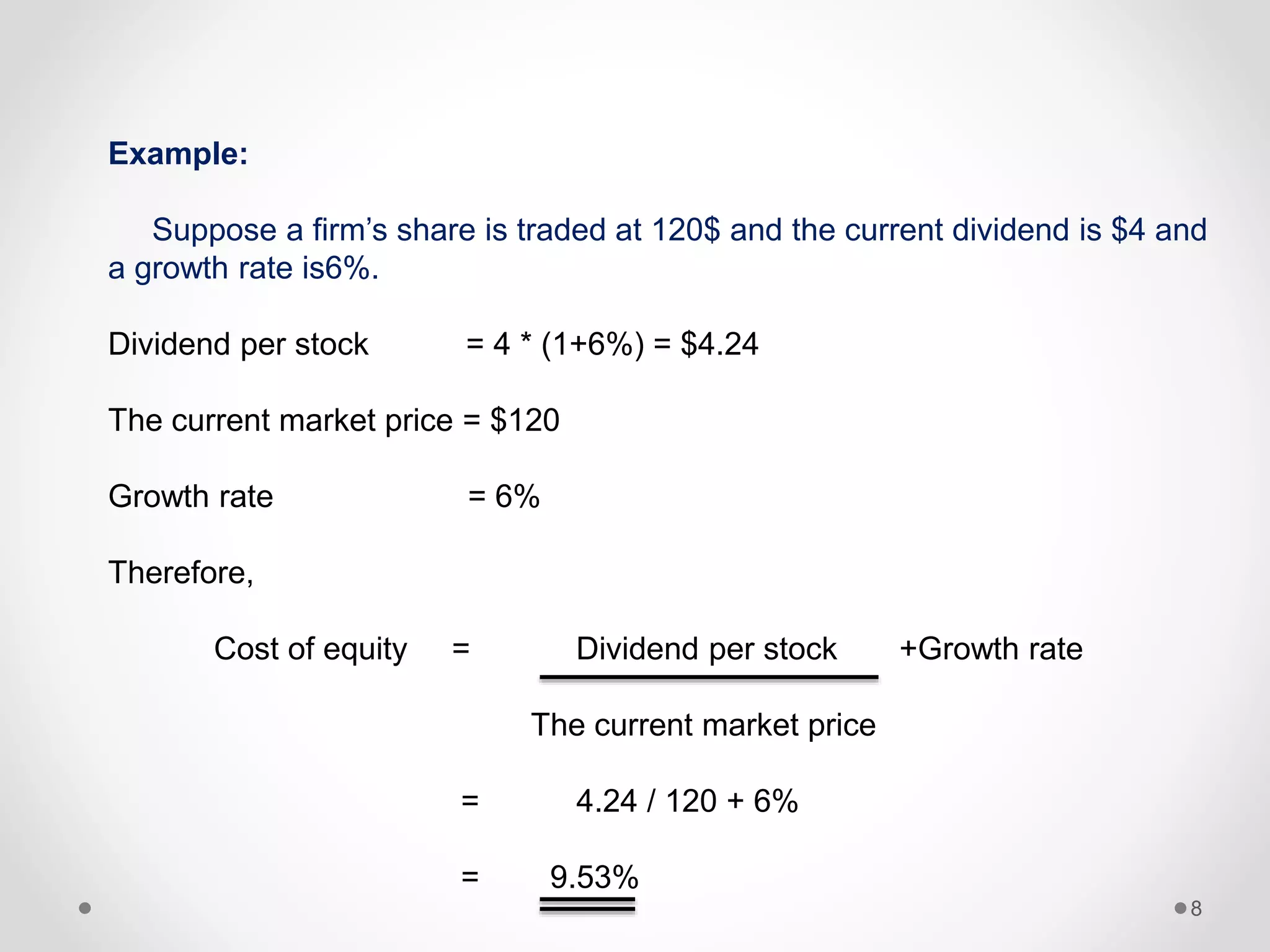 8
Example:
Suppose a firm’s share is traded at 120$ and the current dividend is $4 and
a growth rate is6%.
Dividend per stock = 4 * (1+6%) = $4.24
The current market price = $120
Growth rate = 6%
Therefore,
Cost of equity = Dividend per stock +Growth rate
The current market price
= 4.24 / 120 + 6%
= 9.53%
 
