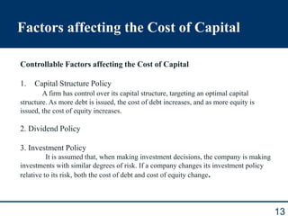Factors affecting the Cost of Capital
13
Controllable Factors affecting the Cost of Capital
1. Capital Structure Policy
A firm has control over its capital structure, targeting an optimal capital
structure. As more debt is issued, the cost of debt increases, and as more equity is
issued, the cost of equity increases.
2. Dividend Policy
3. Investment Policy
It is assumed that, when making investment decisions, the company is making
investments with similar degrees of risk. If a company changes its investment policy
relative to its risk, both the cost of debt and cost of equity change.
 