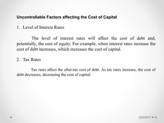 3/25/2017 14
Uncontrollable Factors affecting the Cost of Capital
1. Level of Interest Rates
The level of interest rates will affect the cost of debt and,
potentially, the cost of equity. For example, when interest rates increase the
cost of debt increases, which increases the cost of capital.
2. Tax Rates
Tax rates affect the after-tax cost of debt. As tax rates increase, the cost of
debt decreases, decreasing the cost of capital.
 