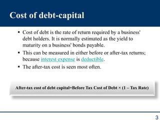 3
Cost of debt-capital
 Cost of debt is the rate of return required by a business'
debt holders. It is normally estimated as the yield to
maturity on a business' bonds payable.
 This can be measured in either before or after-tax returns;
because interest expense is deductible.
 The after-tax cost is seen most often.
After-tax cost of debt capital=Before Tax Cost of Debt × (1 – Tax Rate)
 