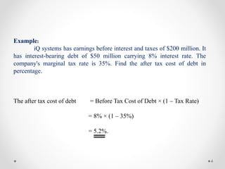 4
Example:
iQ systems has earnings before interest and taxes of $200 million. It
has interest-bearing debt of $50 million carrying 8% interest rate. The
company's marginal tax rate is 35%. Find the after tax cost of debt in
percentage.
The after tax cost of debt = Before Tax Cost of Debt × (1 – Tax Rate)
= 8% × (1 – 35%)
= 5.2%.
 