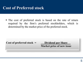 5
Cost of Preferred stock
 The cost of preferred stock is based on the rate of return
required by the firm’s preferred stockholders, which is
determined by the market price of the preferred stock.
Cost of preferred stock = Dividend per Share
Market price of new issue
 