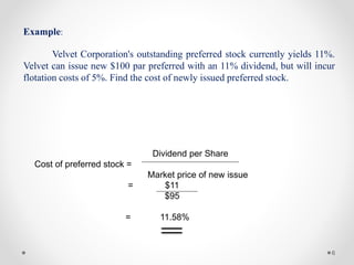 6
Example:
Velvet Corporation's outstanding preferred stock currently yields 11%.
Velvet can issue new $100 par preferred with an 11% dividend, but will incur
flotation costs of 5%. Find the cost of newly issued preferred stock.
Dividend per Share
Cost of preferred stock =
Market price of new issue
= $11
$95
= 11.58%
 