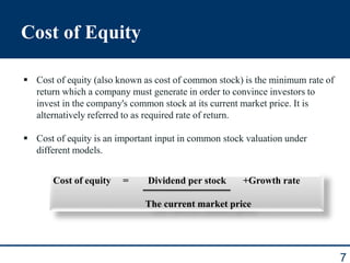 Cost of Equity
7
 Cost of equity (also known as cost of common stock) is the minimum rate of
return which a company must generate in order to convince investors to
invest in the company's common stock at its current market price. It is
alternatively referred to as required rate of return.
 Cost of equity is an important input in common stock valuation under
different models.
Cost of equity = Dividend per stock +Growth rate
The current market price
 