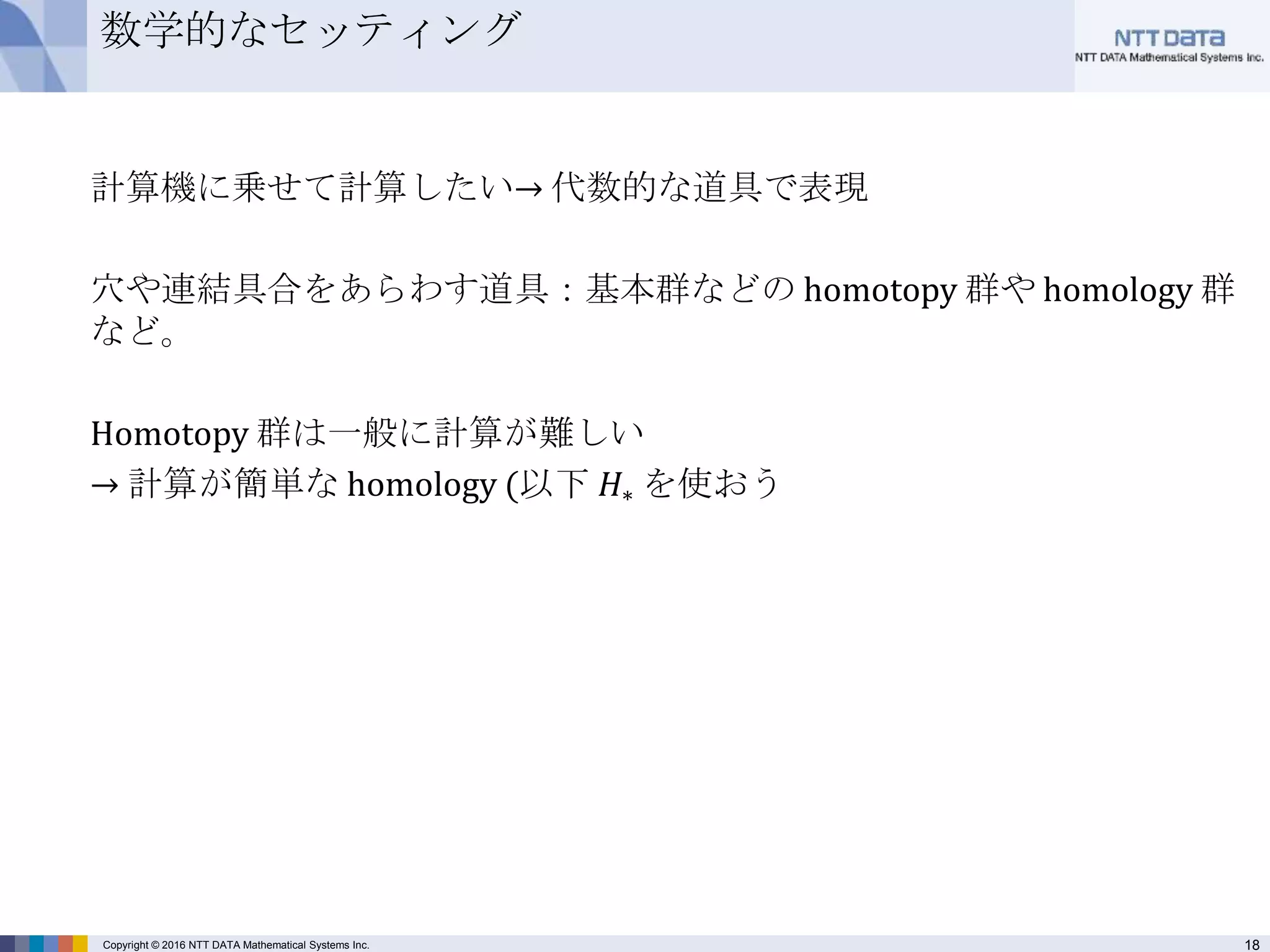 18Copyright © 2016 NTT DATA Mathematical Systems Inc.
数学的なセッティング
計算機に乗せて計算したい→ 代数的な道具で表現
穴や連結具合をあらわす道具：基本群などの homotopy 群や homology 群
など。
Homotopy 群は一般に計算が難しい
→ 計算が簡単な homology (以下 𝐻∗ を使おう
 