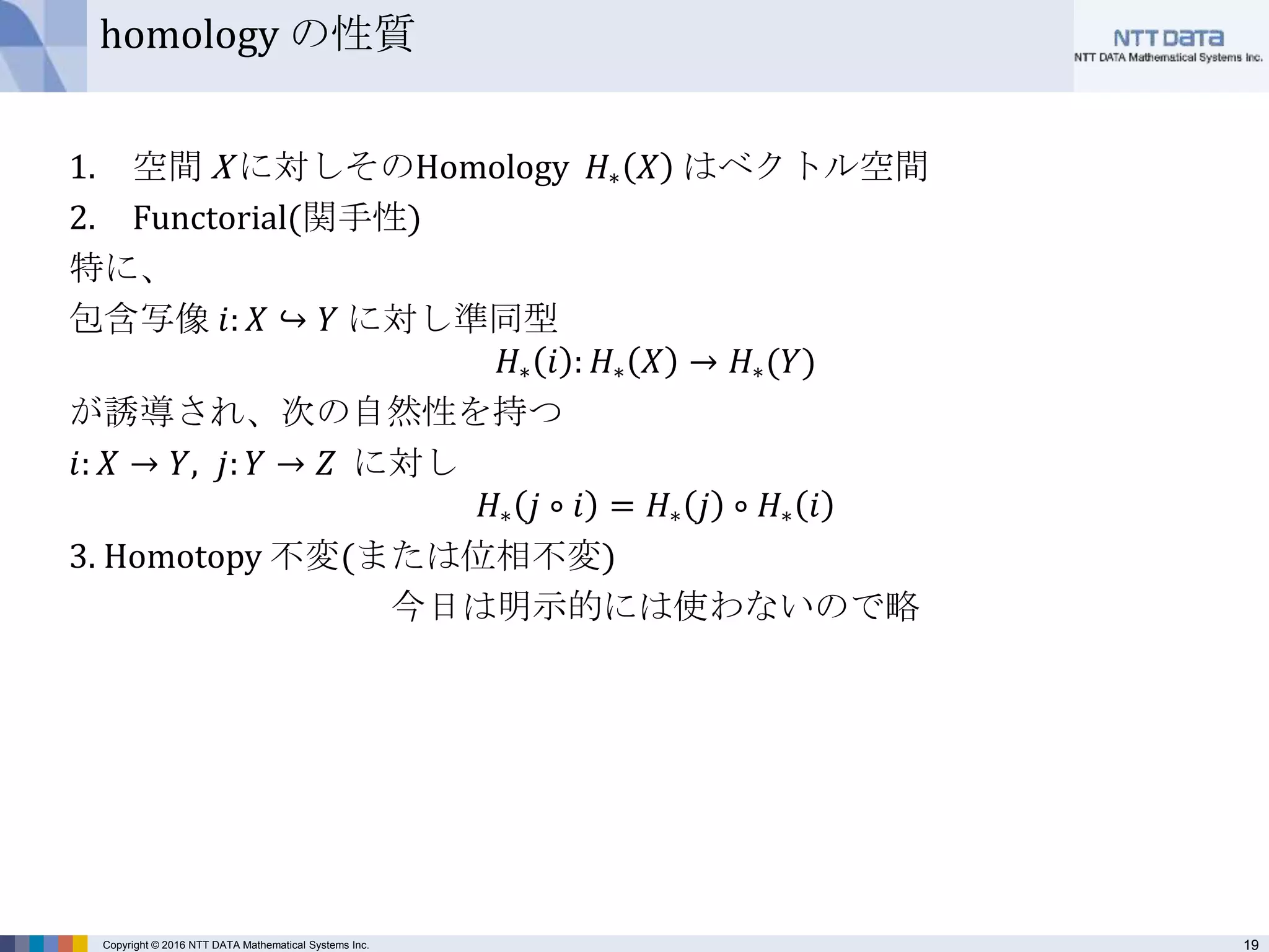 19Copyright © 2016 NTT DATA Mathematical Systems Inc.
homology の性質
1. 空間 X に対しそのHomology 𝐻∗ 𝑋 はベクトル空間
2. Functorial(関手性)
特に、
包含写像 𝑖: 𝑋 ↪ 𝑌 に対し準同型
𝐻∗ 𝑖 : 𝐻∗ 𝑋 → 𝐻∗(𝑌)
が誘導され、次の自然性を持つ
𝑖: 𝑋 → 𝑌, 𝑗: 𝑌 → 𝑍 に対し
𝐻∗ 𝑗 ∘ 𝑖 = 𝐻∗ 𝑗 ∘ 𝐻∗ 𝑖
3. Homotopy 不変(または位相不変)
今日は明示的には使わないので略
 