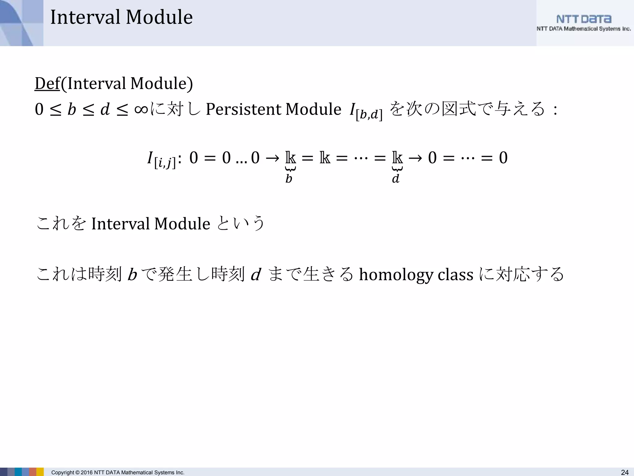 24Copyright © 2016 NTT DATA Mathematical Systems Inc.
Interval Module
Def(Interval Module)
0 ≤ 𝑏 ≤ 𝑑 ≤ ∞に対し Persistent Module 𝐼[𝑏,𝑑] を次の図式で与える：
𝐼 𝑖,𝑗 : 0 = 0 … 0 → 𝕜
𝑏
= 𝕜 = ⋯ = 𝕜
𝑑
→ 0 = ⋯ = 0
これを Interval Module という
これは時刻 b で発生し時刻 d まで生きる homology class に対応する
 
