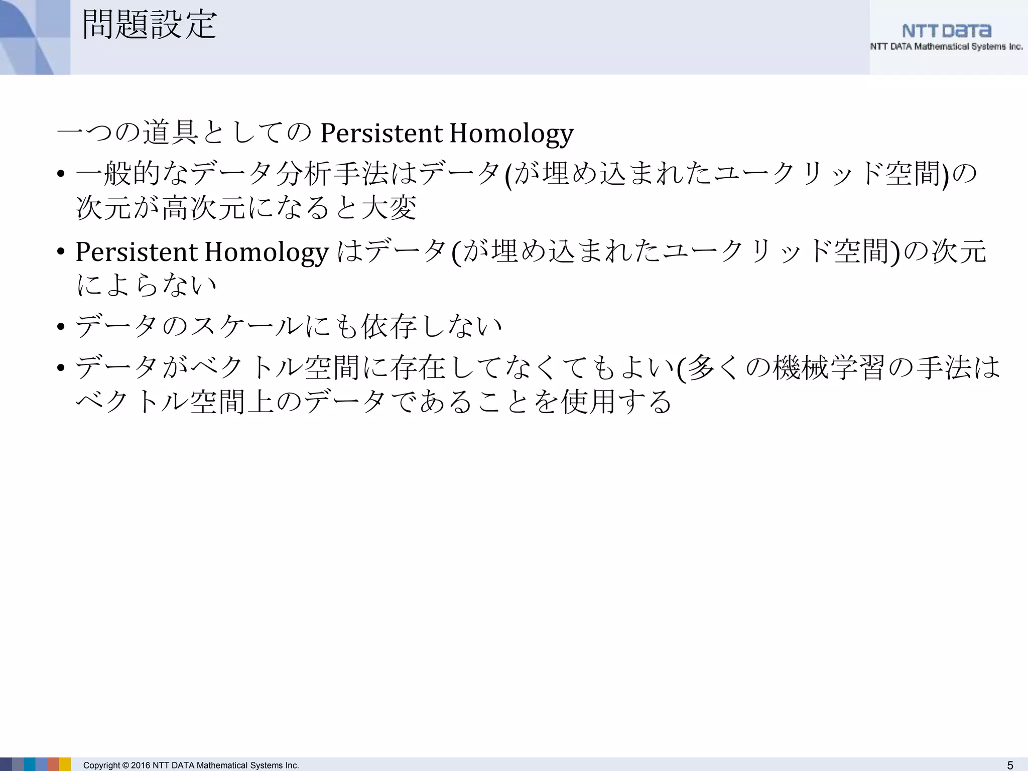 5Copyright © 2016 NTT DATA Mathematical Systems Inc.
問題設定
一つの道具としての Persistent Homology
• 一般的なデータ分析手法はデータ(が埋め込まれたユークリッド空間)の
次元が高次元になると大変
• Persistent Homology はデータ(が埋め込まれたユークリッド空間)の次元
によらない
• データのスケールにも依存しない
• データがベクトル空間に存在してなくてもよい(多くの機械学習の手法は
ベクトル空間上のデータであることを使用する
 