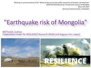 Meeting in commemoration of the "National day to promote public awareness of disaster risk reduction“
BCM Risk Working Group, The Business Council of Mongolia
March 30, 2017
American Cultural Center, Ulanbaatar
"Earthquake risk of Mongolia"
BATTULGA, Sukhee
Cooperative Center for RESILIENCE Research (NUM and Nagoya Univ. Japan)
 