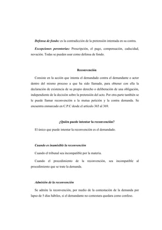 Defensa de fondo: es la contradicción de la pretensión intentada en su contra.
Excepciones perentorias: Prescripción, el pago, compensación, caducidad,
novación. Todas se pueden usar como defensa de fondo.
Reconvención
Consiste en la acción que intenta el demandado contra el demandante o actor
dentro del mismo proceso a que ha sido llamado, para obtener con ella la
declaración de existencia de su propio derecho o deliberación de una obligación,
independiente de la decisión sobre la pretensión del acto. Por otra parte también se
le puede llamar reconvención a la mutua petición y la contra demanda. Se
encuentra enmarcado en C.P.C desde el artículo 365 al 369.
¿Quién puede intentar la reconvención?
El único que puede intentar la reconvención es el demandado.
Cuando es inamisible la reconvención
Cuando el tribunal sea incompatible por la materia.
Cuando el procedimiento de la reconvención, sea incompatible al
procedimiento que se trate la demanda.
Admisión de la reconvención
Se admite la reconvención, por medio de la contestación de la demanda por
lapso de 5 días hábiles, si el demandante no contestara quedara como confeso.
 