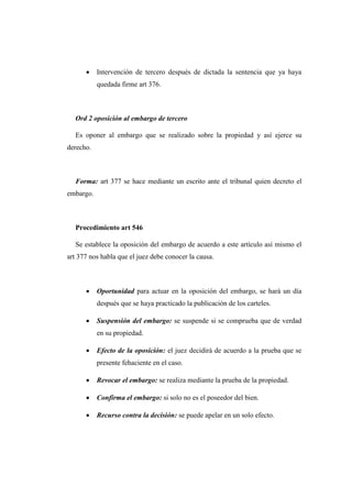  Intervención de tercero después de dictada la sentencia que ya haya
quedada firme art 376.
Ord 2 oposición al embargo de tercero
Es oponer al embargo que se realizado sobre la propiedad y así ejerce su
derecho.
Forma: art 377 se hace mediante un escrito ante el tribunal quien decreto el
embargo.
Procedimiento art 546
Se establece la oposición del embargo de acuerdo a este artículo así mismo el
art 377 nos habla que el juez debe conocer la causa.
 Oportunidad para actuar en la oposición del embargo, se hará un día
después que se haya practicado la publicación de los carteles.
 Suspensión del embargo: se suspende si se comprueba que de verdad
en su propiedad.
 Efecto de la oposición: el juez decidirá de acuerdo a la prueba que se
presente fehaciente en el caso.
 Revocar el embargo: se realiza mediante la prueba de la propiedad.
 Confirma el embargo: si solo no es el poseedor del bien.
 Recurso contra la decisión: se puede apelar en un solo efecto.
 