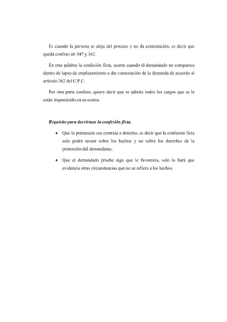 Es cuando la persona se aleja del proceso y no da contestación, es decir que
queda confeso art 347 y 362.
En otra palabra la confesión ficta, ocurre cuando el demandado no comparece
dentro de lapso de emplazamiento a dar contestación de la demanda de acuerdo al
artículo 362 del C.P.C.
Por otra parte confeso, quiere decir que se admite todos los cargos que se le
están imponiendo en su contra.
Requisito para desvirtuar la confesión ficta.
 Que la pretensión sea contraía a derecho, es decir que la confesión ficta
solo podrá recaer sobre los hechos y no sobre los derechos de la
pretensión del demandante.
 Que el demandado pruebe algo que le favorezca, solo lo hará que
evidencia otras circunstancias que no se refiera a los hechos.
 